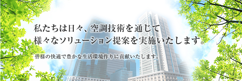 私たちは日々、空調技術を通じて様々なソリューション提案を実施いたします。皆さまの快適で豊かな生活環境作りに貢献いたします。